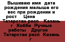  Вышиваю имя, дата рождения малыша,его вес при рождении и рост! › Цена ­ 800-1500 - Татарстан респ., Казань г. Хобби. Ручные работы » Другое   . Татарстан респ.,Казань г.